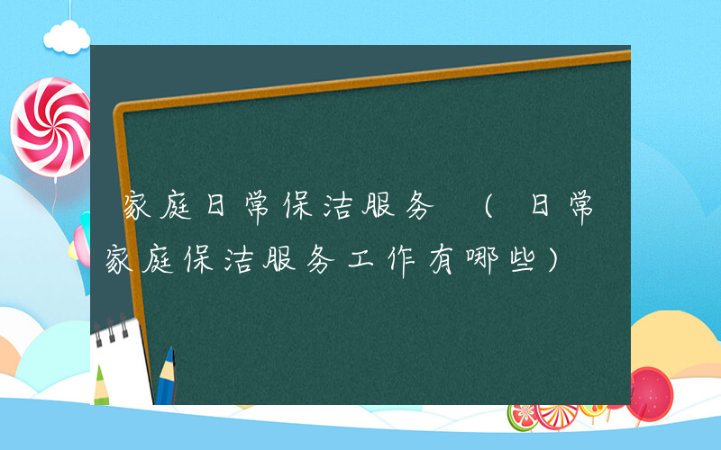 家庭日常保洁服务 (日常家庭保洁服务工作有哪些)